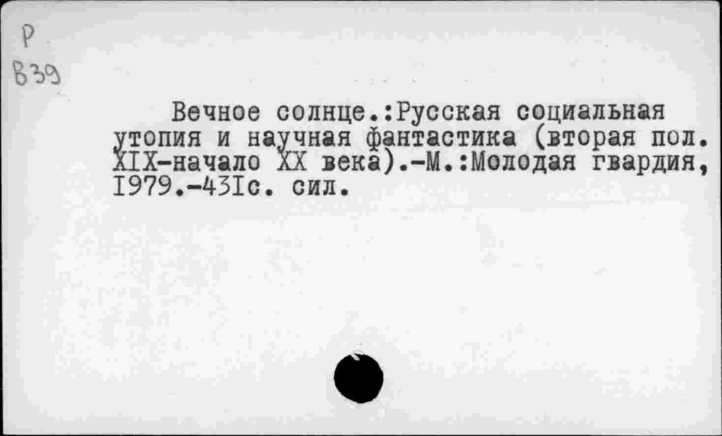 ﻿Вечное солнце.:Русская социальная утопия и научная фантастика (вторая пол Х1Х-начало XX века).-М.:Молодая гвардия 1979.-431с. сил.